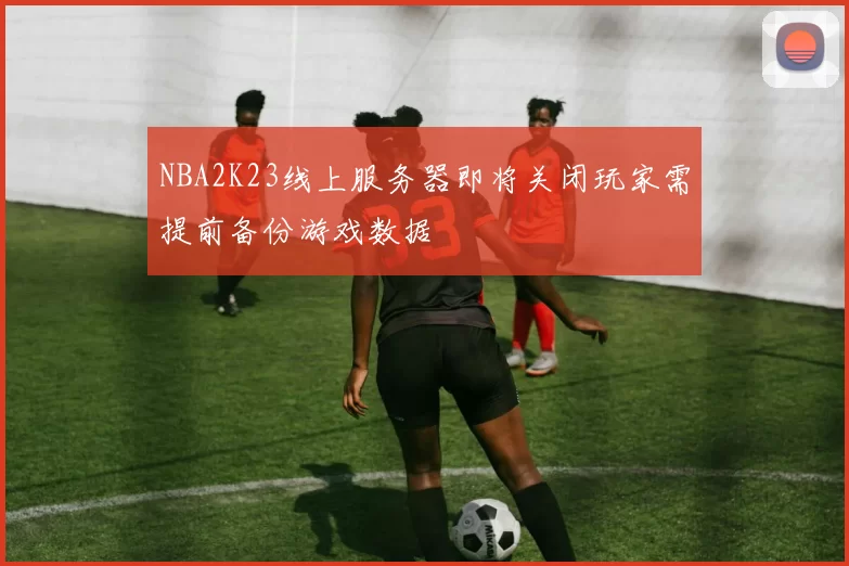 NBA2K23线上服务器即将关闭玩家需提前备份游戏数据
