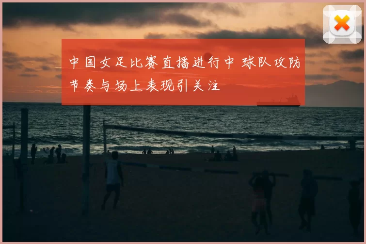 中国女足比赛直播进行中 球队攻防节奏与场上表现引关注