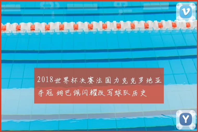 2018世界杯决赛法国力克克罗地亚夺冠 姆巴佩闪耀改写球队历史