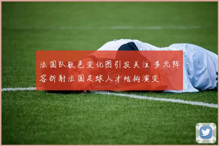 法国队肤色变化图引发关注 多元阵容折射法国足球人才结构演变