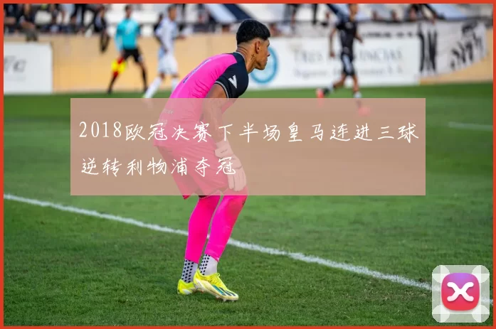 2018欧冠决赛下半场皇马连进三球逆转利物浦夺冠