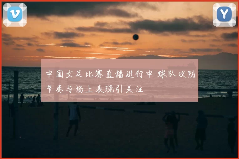 中国女足比赛直播进行中 球队攻防节奏与场上表现引关注