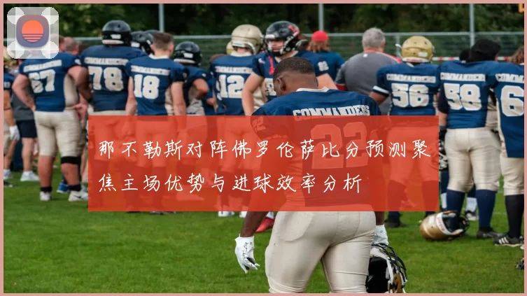 那不勒斯对阵佛罗伦萨比分预测聚焦主场优势与进球效率分析