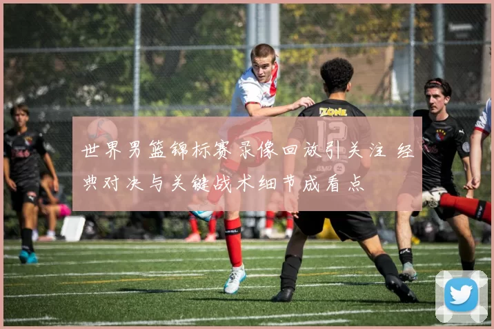 世界男篮锦标赛录像回放引关注 经典对决与关键战术细节成看点