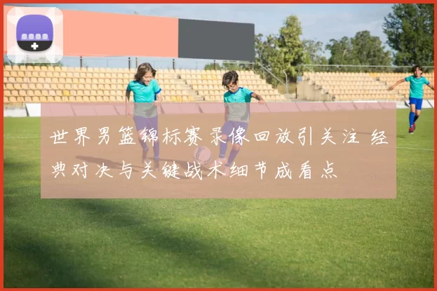 世界男篮锦标赛录像回放引关注 经典对决与关键战术细节成看点