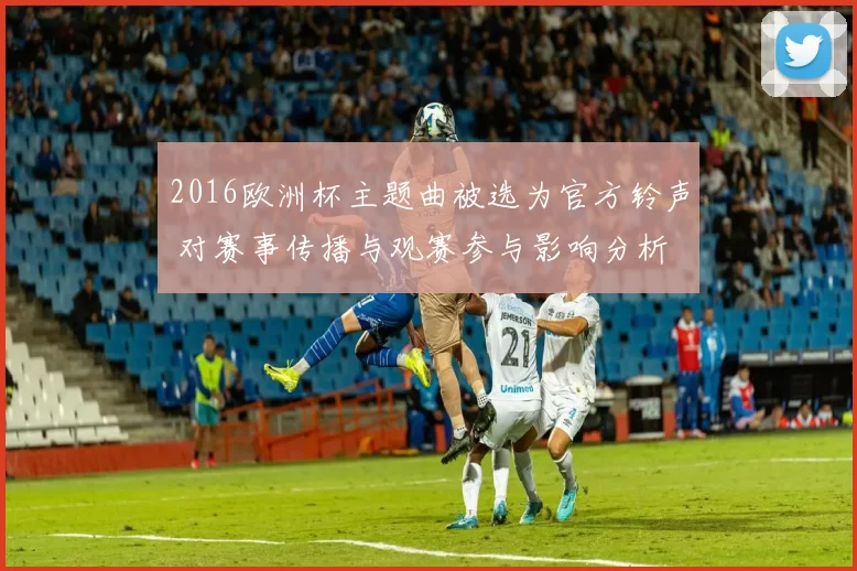 2016欧洲杯主题曲被选为官方铃声 对赛事传播与观赛参与影响分析