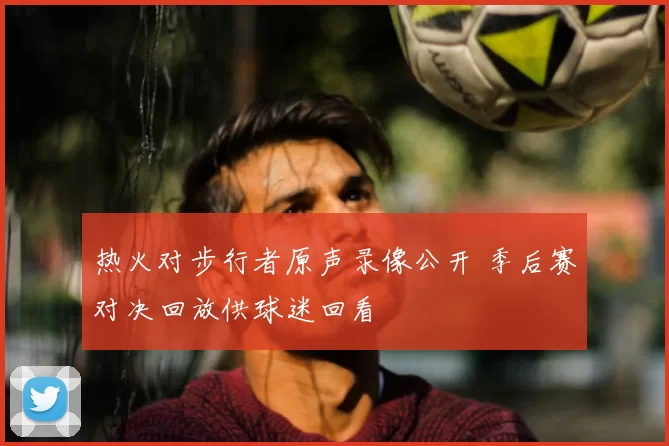 热火对步行者原声录像公开 季后赛对决回放供球迷回看