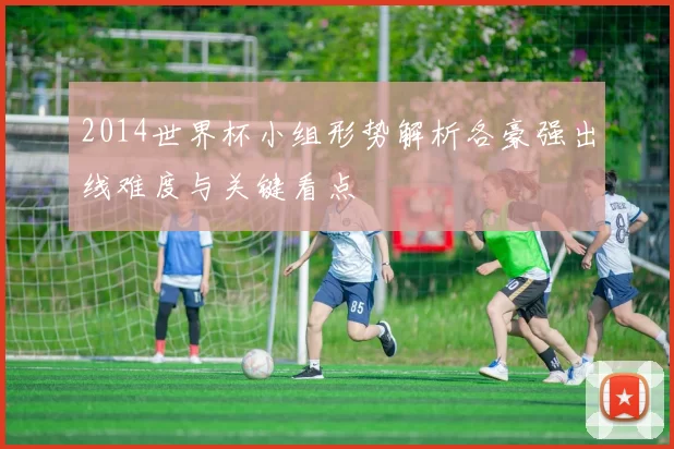 2014世界杯小组形势解析各豪强出线难度与关键看点
