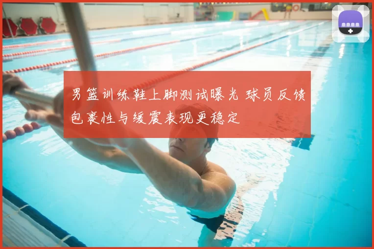 男篮训练鞋上脚测试曝光 球员反馈包裹性与缓震表现更稳定