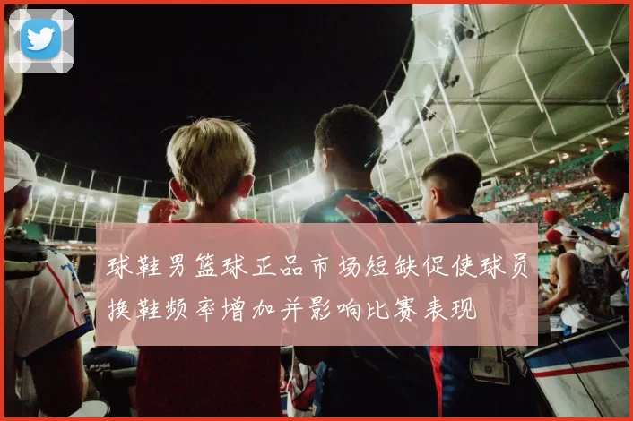 球鞋男篮球正品市场短缺促使球员换鞋频率增加并影响比赛表现