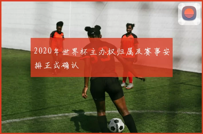 2020年世界杯主办权归属及赛事安排正式确认