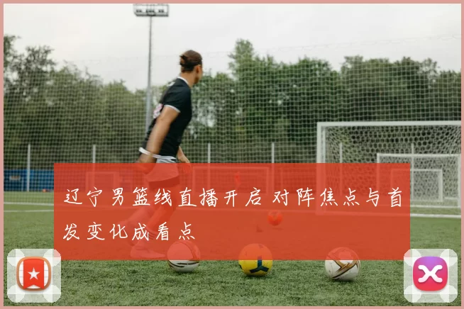 辽宁男篮线直播开启 对阵焦点与首发变化成看点