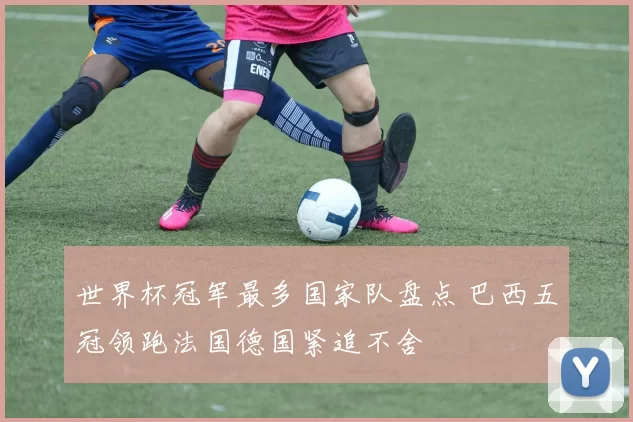 世界杯冠军最多国家队盘点 巴西五冠领跑法国德国紧追不舍