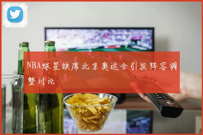 NBA球星缺席北京奥运会引发阵容调整讨论