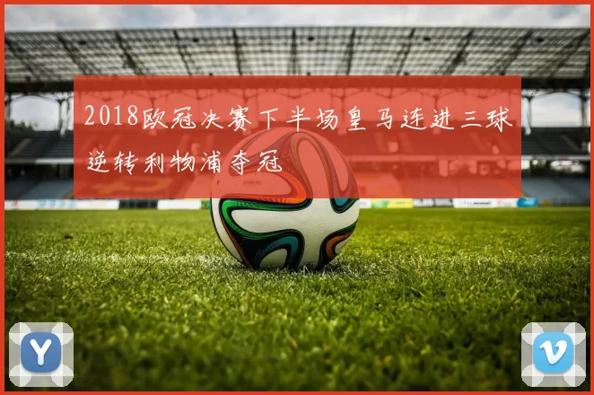 2018欧冠决赛下半场皇马连进三球逆转利物浦夺冠