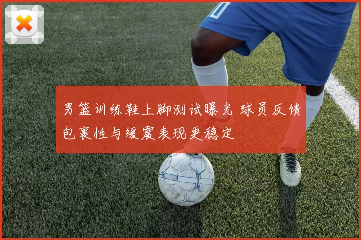 男篮训练鞋上脚测试曝光 球员反馈包裹性与缓震表现更稳定