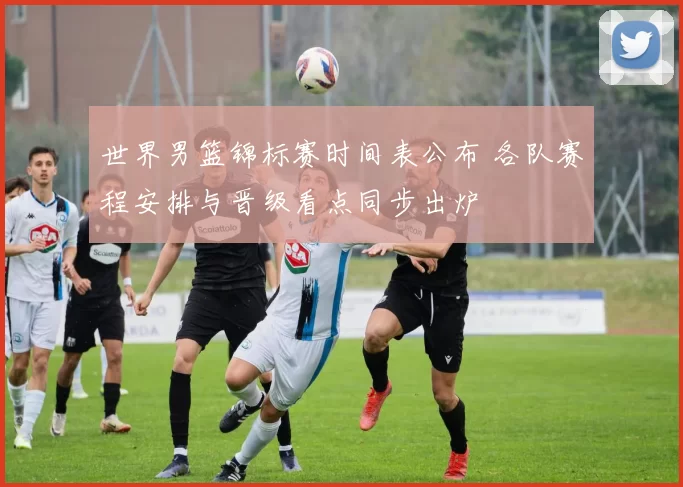 世界男篮锦标赛时间表公布 各队赛程安排与晋级看点同步出炉