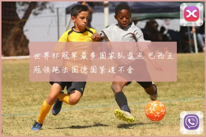 世界杯冠军最多国家队盘点 巴西五冠领跑法国德国紧追不舍