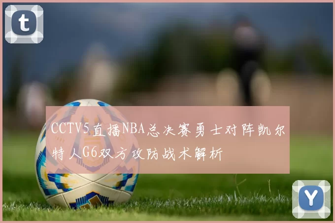 CCTV5直播NBA总决赛勇士对阵凯尔特人G6双方攻防战术解析