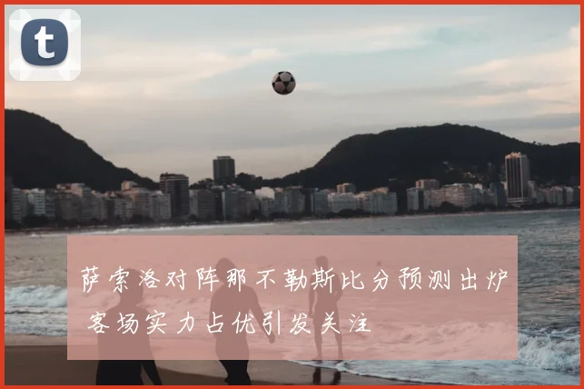 萨索洛对阵那不勒斯比分预测出炉 客场实力占优引发关注