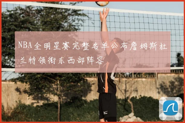 NBA全明星赛完整名单公布詹姆斯杜兰特领衔东西部阵容
