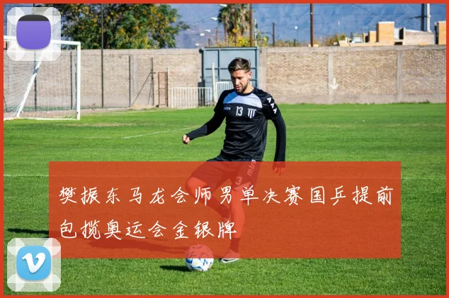 樊振东马龙会师男单决赛国乒提前包揽奥运会金银牌