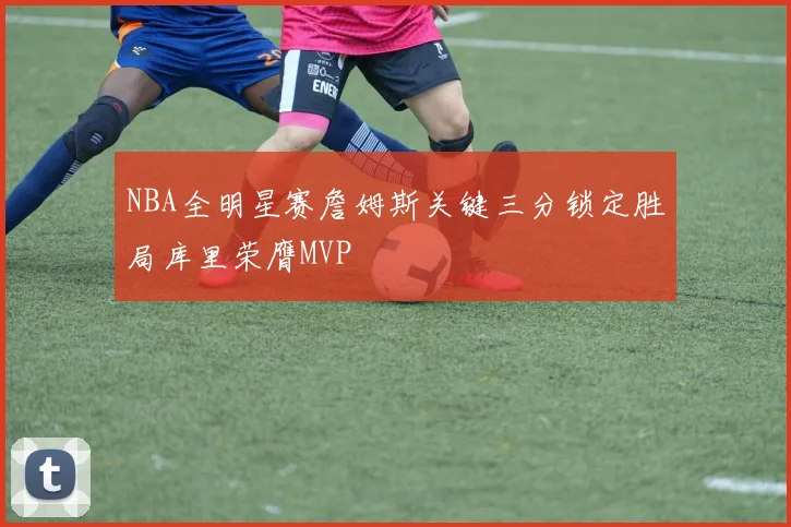 NBA全明星赛詹姆斯关键三分锁定胜局库里荣膺MVP